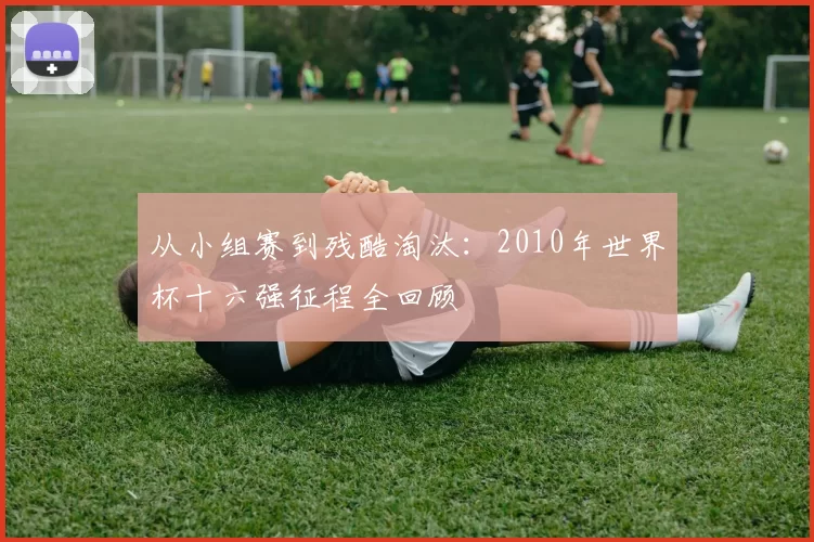 从小组赛到残酷淘汰:2010年世界杯十六强征程全回顾