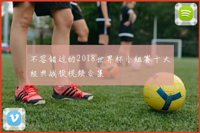 不容错过的2018世界杯小组赛十大经典战役视频合集