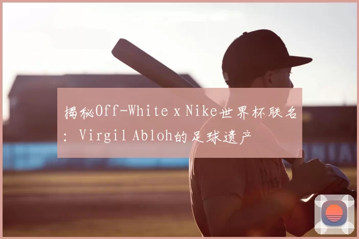 揭秘Off-White x Nike世界杯联名：Virgil Abloh的足球遗产